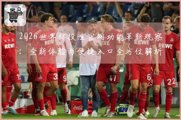2026世界杯投注官网功能革新观察：全新体验与便捷入口全方位解析