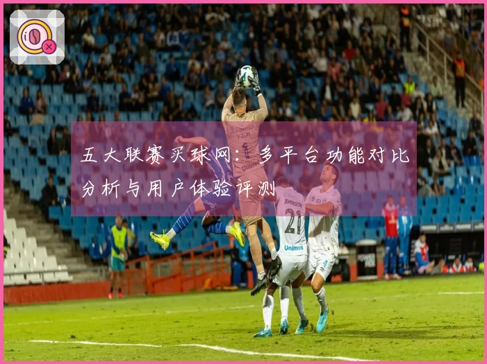 五大联赛买球网：多平台功能对比分析与用户体验评测