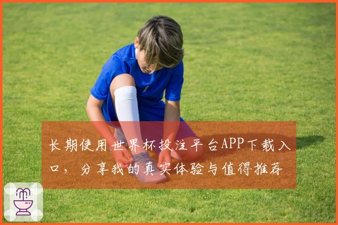 长期使用世界杯投注平台APP下载入口，分享我的真实体验与值得推荐的功能